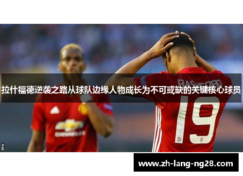 拉什福德逆袭之路从球队边缘人物成长为不可或缺的关键核心球员