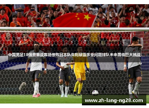 中国男足18强赛首战客场惨败日本队失利暴露多重问题球队未来面临巨大挑战