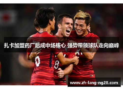 扎卡加盟药厂后成中场核心 强势带领球队走向巅峰 扎卡加盟药厂后成中场核心 强势带领球队走向巅峰