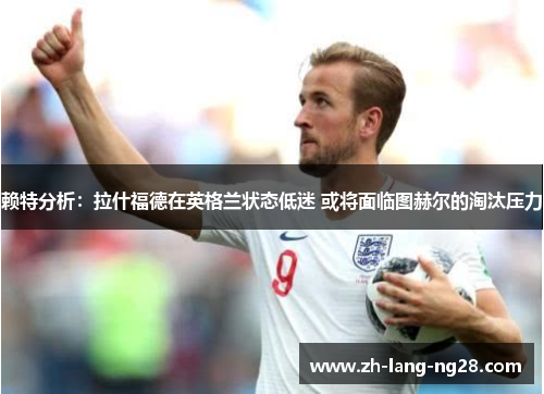 赖特分析：拉什福德在英格兰状态低迷 或将面临图赫尔的淘汰压力