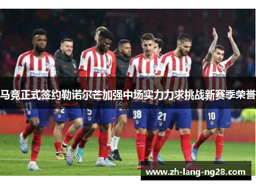 马竞正式签约勒诺尔芒加强中场实力力求挑战新赛季荣誉