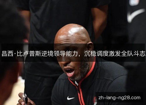 昌西·比卢普斯逆境领导能力,沉稳调度激发全队斗志 昌西·比卢普斯逆境领导能力,沉稳调度激发全队斗志