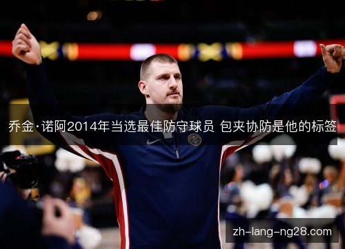 乔金·诺阿2014年当选最佳防守球员 包夹协防是他的标签 乔金·诺阿2014年当选最佳防守球员 包夹协防是他的标签
